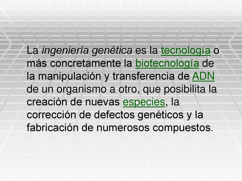 La ingeniería genética es la tecnología o más concretamente la biotecnología de la manipulación y transferencia de ADN de un organismo a otro, que posibilita la creación de nuevas especies, la corrección de defectos genéticos y la fabricación de numerosos compuestos.