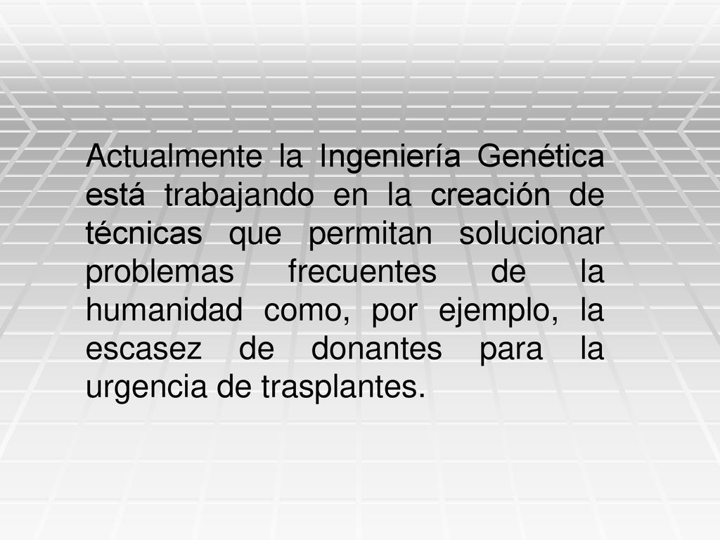 Actualmente la Ingeniería Genética está trabajando en la creación de técnicas que permitan solucionar problemas frecuentes de la humanidad como, por ejemplo, la escasez de donantes para la urgencia de trasplantes.