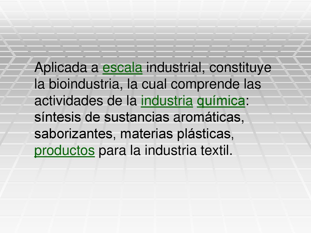 Aplicada a escala industrial, constituye la bioindustria, la cual comprende las actividades de la industria química: síntesis de sustancias aromáticas, saborizantes, materias plásticas, productos para la industria textil.