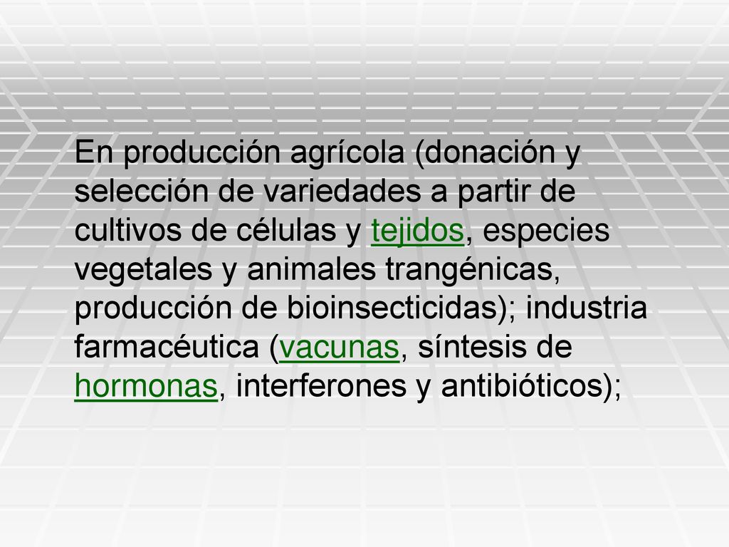 En producción agrícola (donación y selección de variedades a partir de cultivos de células y tejidos, especies vegetales y animales trangénicas, producción de bioinsecticidas); industria farmacéutica (vacunas, síntesis de hormonas, interferones y antibióticos);