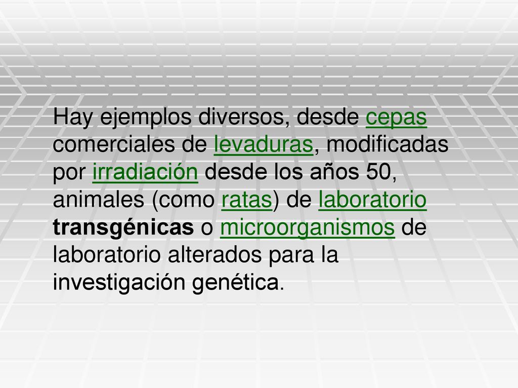 Hay ejemplos diversos, desde cepas comerciales de levaduras, modificadas por irradiación desde los años 50, animales (como ratas) de laboratorio transgénicas o microorganismos de laboratorio alterados para la investigación genética.