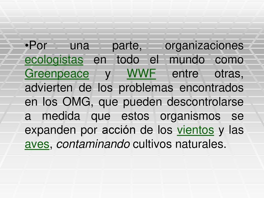 Por una parte, organizaciones ecologistas en todo el mundo como Greenpeace y WWF entre otras, advierten de los problemas encontrados en los OMG, que pueden descontrolarse a medida que estos organismos se expanden por acción de los vientos y las aves, contaminando cultivos naturales.