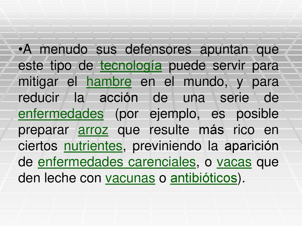 A menudo sus defensores apuntan que este tipo de tecnología puede servir para mitigar el hambre en el mundo, y para reducir la acción de una serie de enfermedades (por ejemplo, es posible preparar arroz que resulte más rico en ciertos nutrientes, previniendo la aparición de enfermedades carenciales, o vacas que den leche con vacunas o antibióticos).