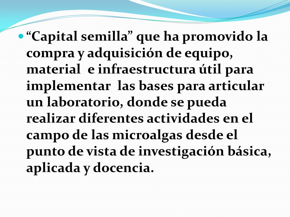 Capital semilla que ha promovido la compra y adquisición de equipo, material e infraestructura útil para implementar las bases para articular un laboratorio, donde se pueda realizar diferentes actividades en el campo de las microalgas desde el punto de vista de investigación básica, aplicada y docencia.