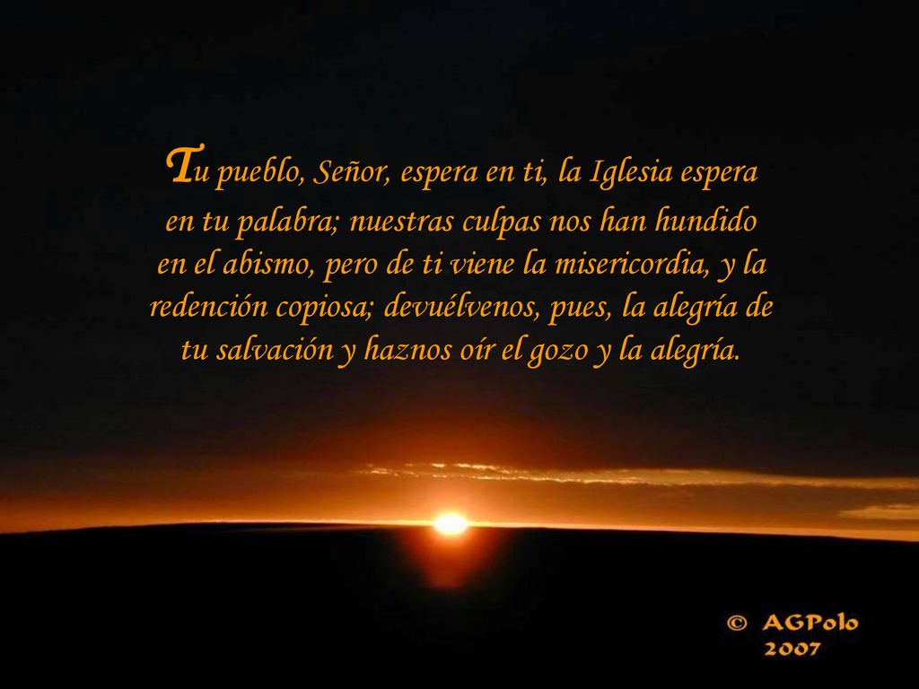 Tu pueblo, Señor, espera en ti, la Iglesia espera en tu palabra; nuestras culpas nos han hundido en el abismo, pero de ti viene la misericordia, y la redención copiosa; devuélvenos, pues, la alegría de tu salvación y haznos oír el gozo y la alegría.