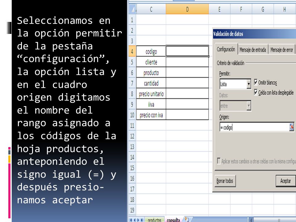Seleccionamos en la opción permitir de la pestaña configuración , la opción lista y en el cuadro origen digitamos el nombre del rango asignado a los códigos de la hoja productos, anteponiendo el signo igual (=) y después presio- namos aceptar