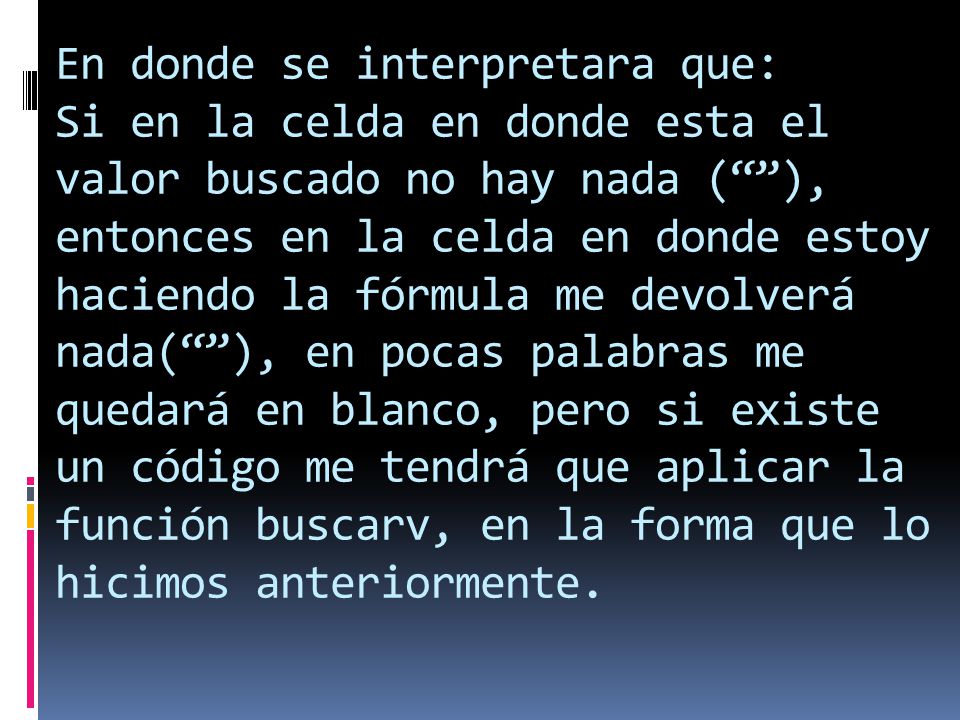 En donde se interpretara que: Si en la celda en donde esta el valor buscado no hay nada ( ), entonces en la celda en donde estoy haciendo la fórmula me devolverá nada( ), en pocas palabras me quedará en blanco, pero si existe un código me tendrá que aplicar la función buscarv, en la forma que lo hicimos anteriormente.