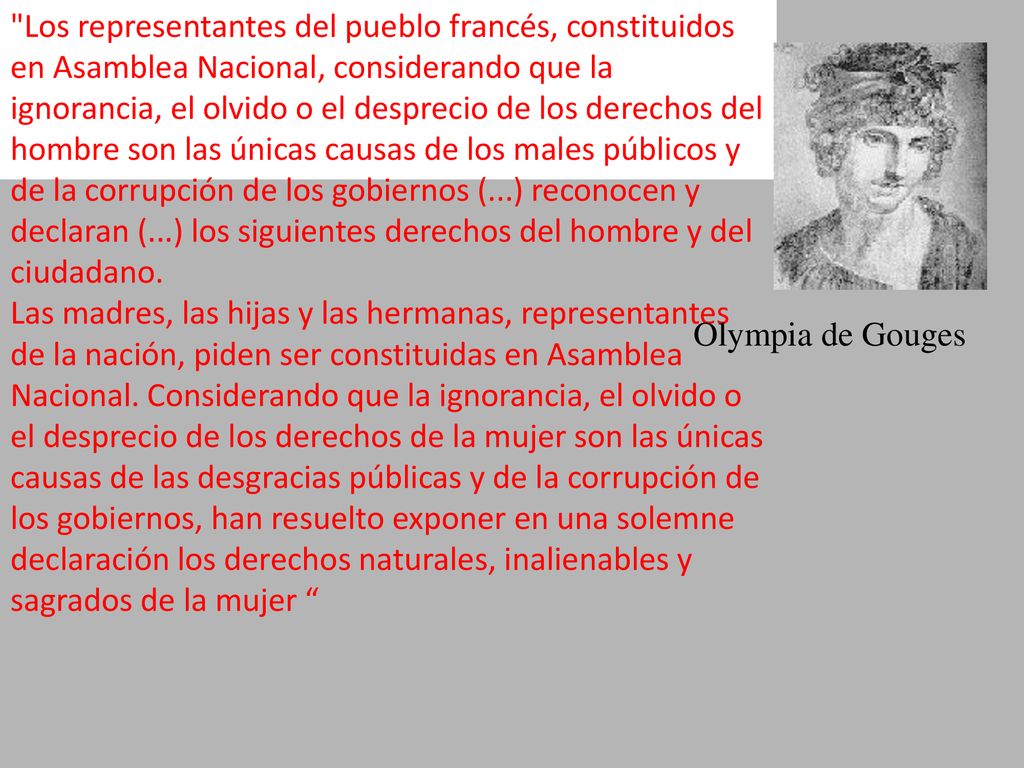 Los representantes del pueblo francés, constituidos en Asamblea Nacional, considerando que la ignorancia, el olvido o el desprecio de los derechos del hombre son las únicas causas de los males públicos y de la corrupción de los gobiernos (...) reconocen y declaran (...) los siguientes derechos del hombre y del ciudadano. Las madres, las hijas y las hermanas, representantes de la nación, piden ser constituidas en Asamblea Nacional. Considerando que la ignorancia, el olvido o el desprecio de los derechos de la mujer son las únicas causas de las desgracias públicas y de la corrupción de los gobiernos, han resuelto exponer en una solemne declaración los derechos naturales, inalienables y sagrados de la mujer