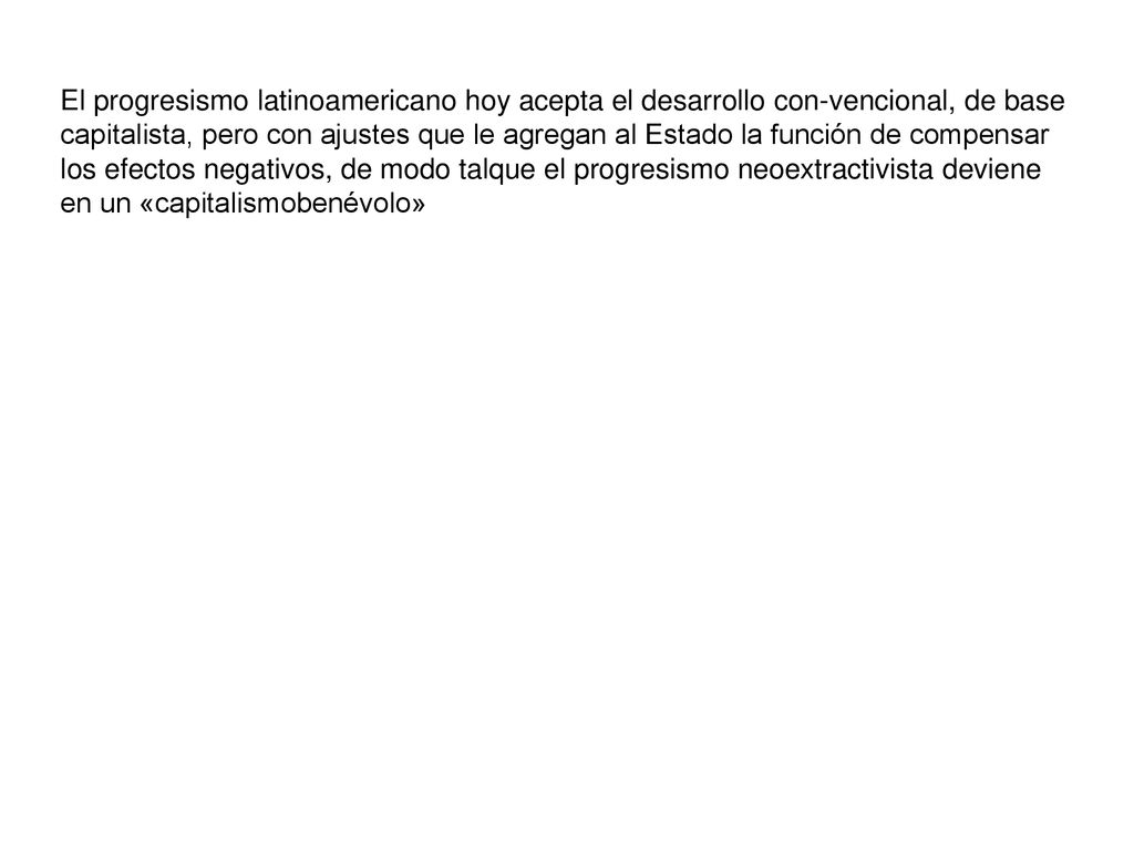 El progresismo latinoamericano hoy acepta el desarrollo con-vencional, de base capitalista, pero con ajustes que le agregan al Estado la función de compensar los efectos negativos, de modo talque el progresismo neoextractivista deviene en un «capitalismobenévolo»