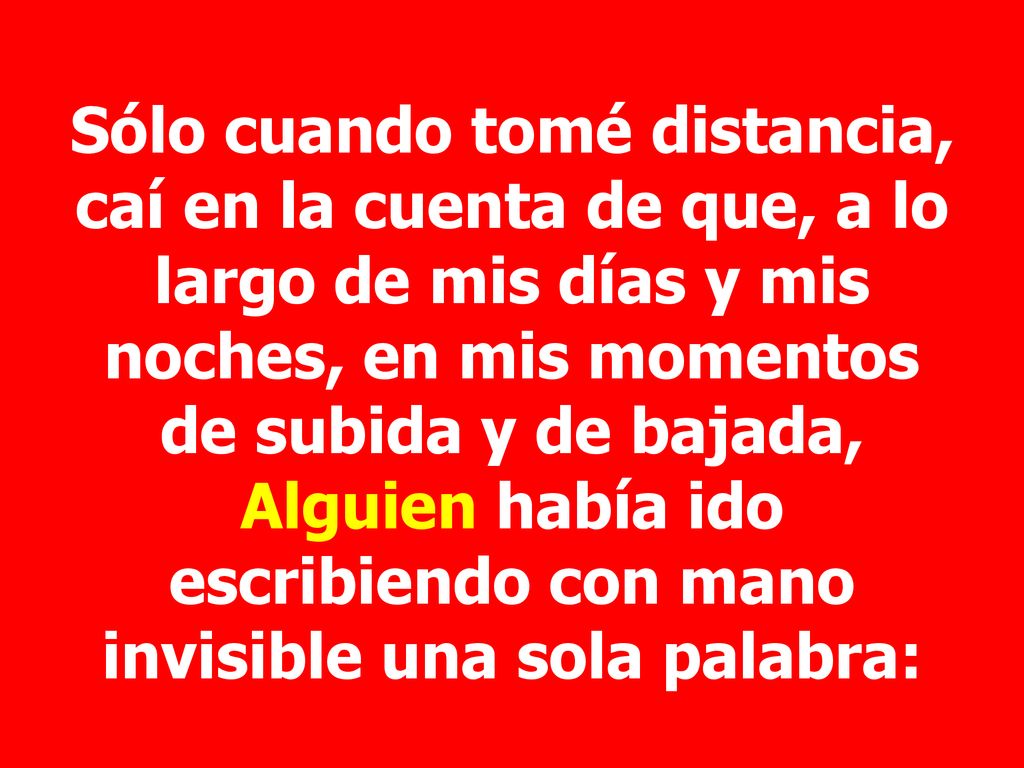 Sólo cuando tomé distancia, caí en la cuenta de que, a lo largo de mis días y mis noches, en mis momentos de subida y de bajada, Alguien había ido escribiendo con mano invisible una sola palabra: