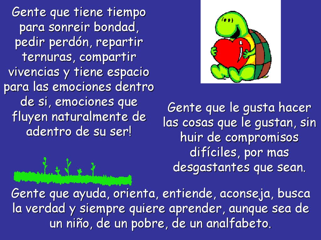 Gente que tiene tiempo para sonreir bondad, pedir perdón, repartir ternuras, compartir vivencias y tiene espacio para las emociones dentro de si, emociones que fluyen naturalmente de adentro de su ser!