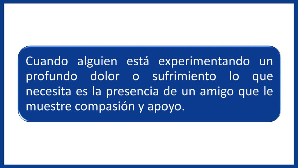 Cuando alguien está experimentando un profundo dolor o sufrimiento lo que necesita es la presencia de un amigo que le muestre compasión y apoyo.
