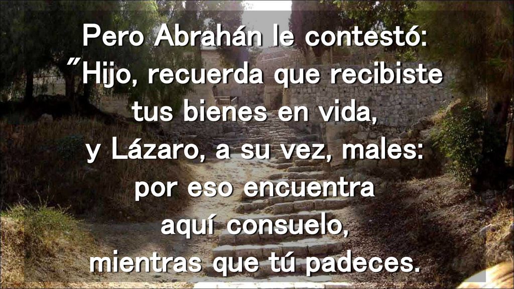 Pero Abrahán le contestó: Hijo, recuerda que recibiste tus bienes en vida, y Lázaro, a su vez, males: por eso encuentra aquí consuelo, mientras que tú padeces.