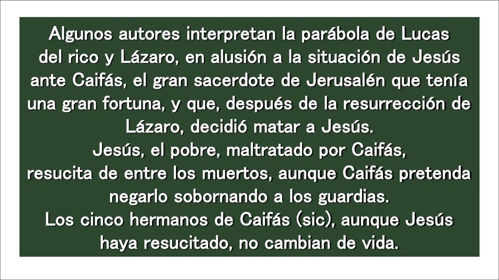 Algunos autores interpretan la parábola de Lucas del rico y Lázaro, en alusión a la situación de Jesús ante Caifás, el gran sacerdote de Jerusalén que tenía una gran fortuna, y que, después de la resurrección de Lázaro, decidió matar a Jesús. Jesús, el pobre, maltratado por Caifás, resucita de entre los muertos, aunque Caifás pretenda negarlo sobornando a los guardias. Los cinco hermanos de Caifás (sic), aunque Jesús haya resucitado, no cambian de vida.
