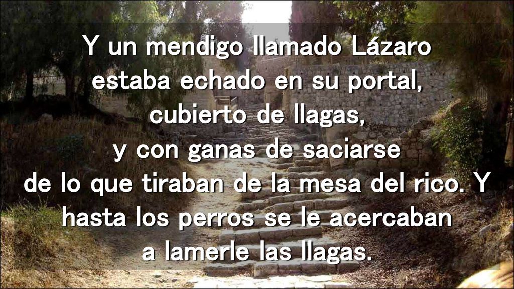 Y un mendigo llamado Lázaro estaba echado en su portal, cubierto de llagas, y con ganas de saciarse de lo que tiraban de la mesa del rico.