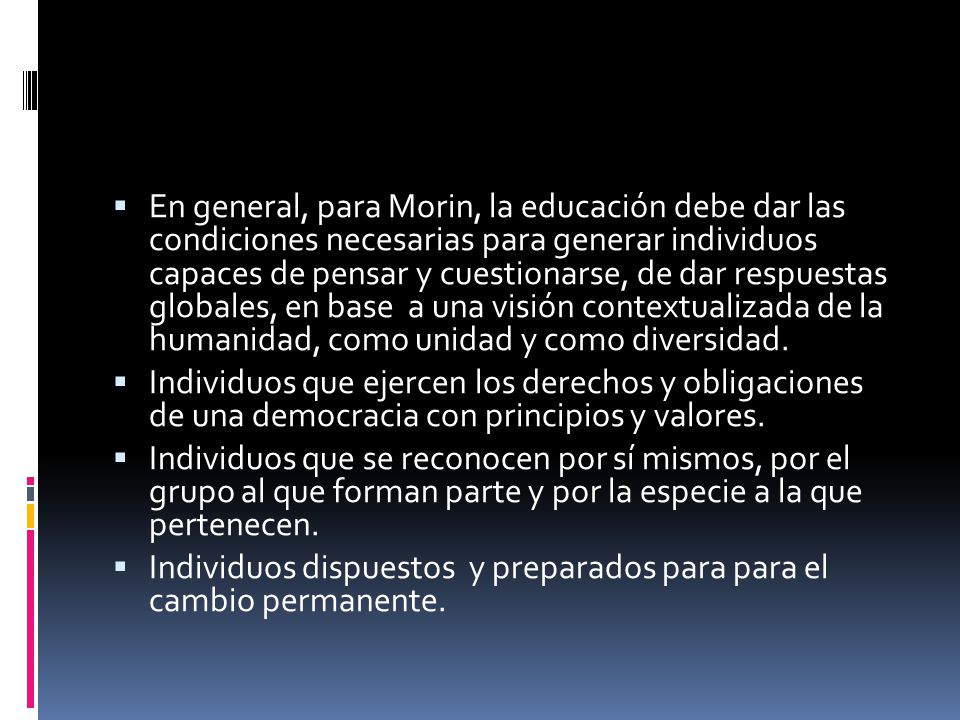 En general, para Morin, la educación debe dar las condiciones necesarias para generar individuos capaces de pensar y cuestionarse, de dar respuestas globales, en base a una visión contextualizada de la humanidad, como unidad y como diversidad.