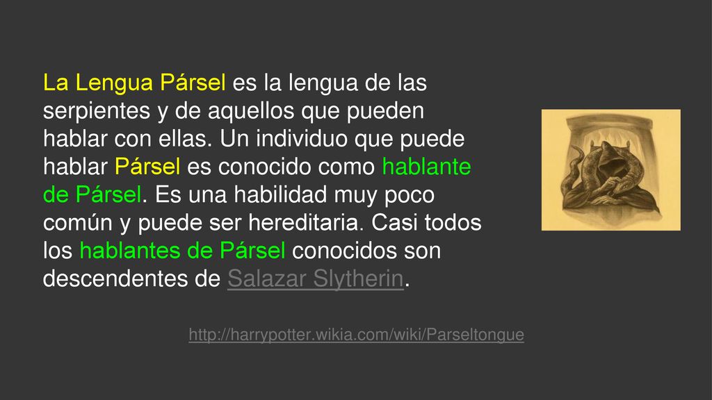 La Lengua Pársel es la lengua de las serpientes y de aquellos que pueden hablar con ellas. Un individuo que puede hablar Pársel es conocido como hablante de Pársel. Es una habilidad muy poco común y puede ser hereditaria. Casi todos los hablantes de Pársel conocidos son descendentes de Salazar Slytherin.