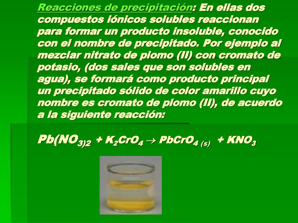 Reacciones de precipitación: En ellas dos compuestos iónicos solubles reaccionan para formar un producto insoluble, conocido con el nombre de precipitado.