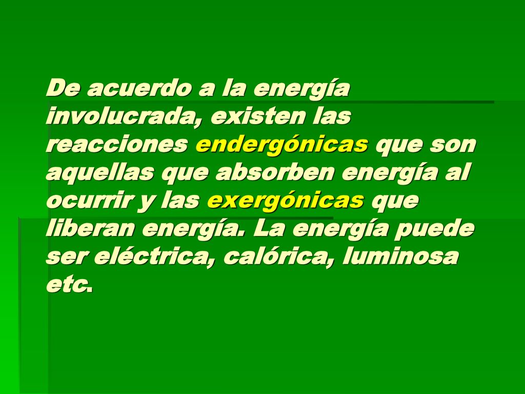 De acuerdo a la energía involucrada, existen las reacciones endergónicas que son aquellas que absorben energía al ocurrir y las exergónicas que liberan energía. La energía puede ser eléctrica, calórica, luminosa etc.