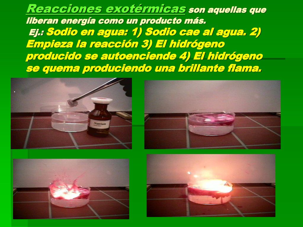 Reacciones exotérmicas son aquellas que liberan energía como un producto más. Ej.: Sodio en agua: 1) Sodio cae al agua. 2) Empieza la reacción 3) El hidrógeno producido se autoenciende 4) El hidrógeno se quema produciendo una brillante flama.