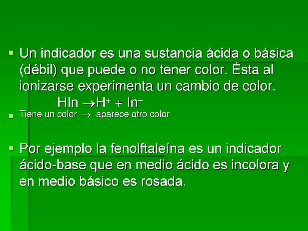 Un indicador es una sustancia ácida o básica (débil) que puede o no tener color. Ésta al ionizarse experimenta un cambio de color. HIn H+ + In