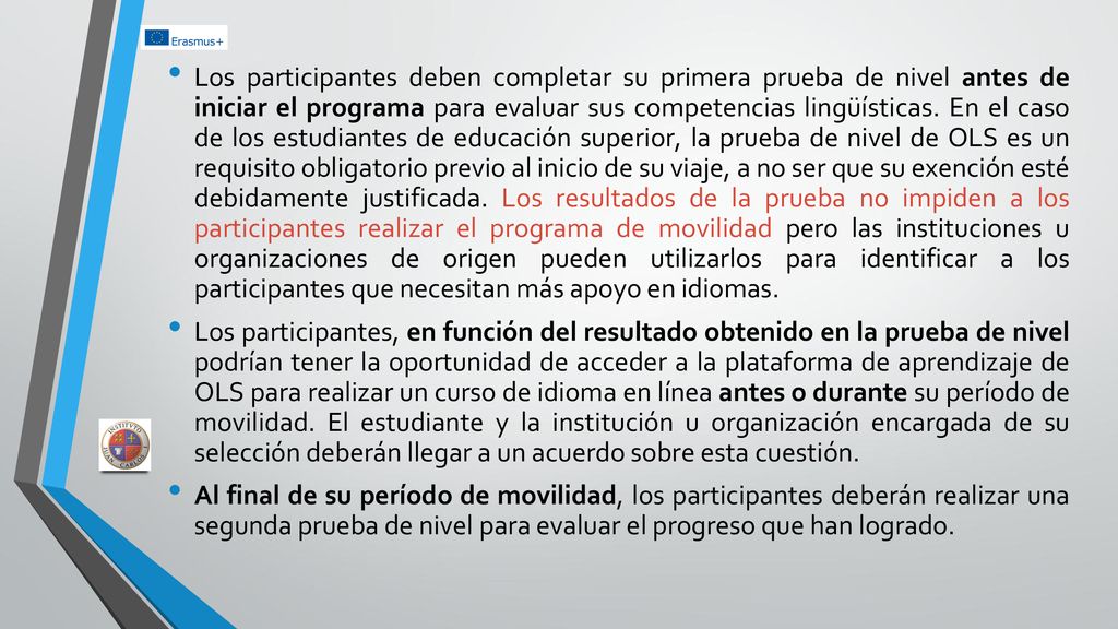 Los participantes deben completar su primera prueba de nivel antes de iniciar el programa para evaluar sus competencias lingüísticas. En el caso de los estudiantes de educación superior, la prueba de nivel de OLS es un requisito obligatorio previo al inicio de su viaje, a no ser que su exención esté debidamente justificada. Los resultados de la prueba no impiden a los participantes realizar el programa de movilidad pero las instituciones u organizaciones de origen pueden utilizarlos para identificar a los participantes que necesitan más apoyo en idiomas.