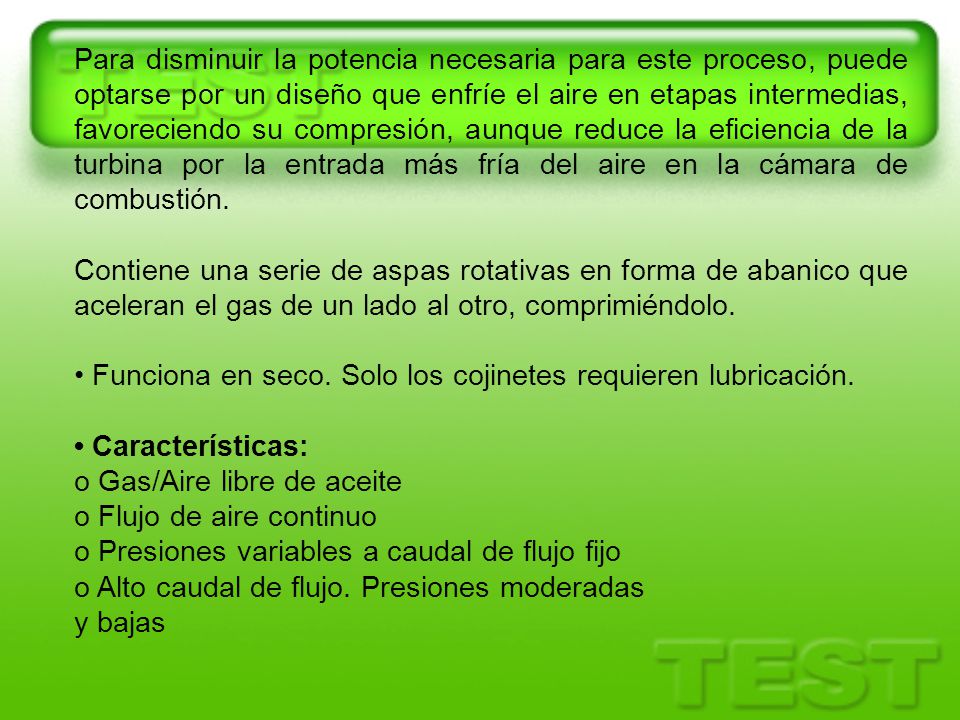 Para disminuir la potencia necesaria para este proceso, puede optarse por un diseño que enfríe el aire en etapas intermedias, favoreciendo su compresión, aunque reduce la eficiencia de la turbina por la entrada más fría del aire en la cámara de combustión.