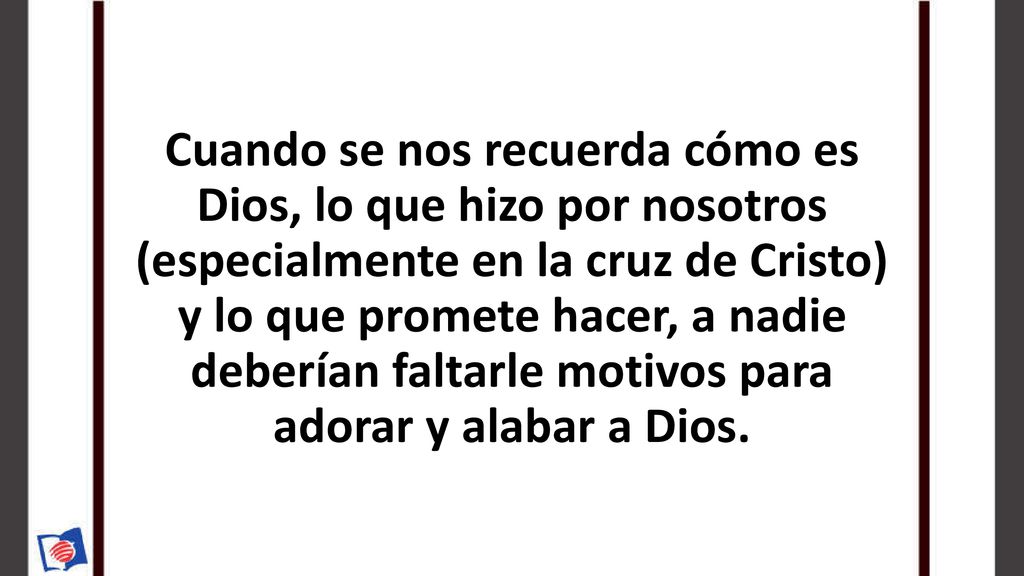 Cuando se nos recuerda cómo es Dios, lo que hizo por nosotros (especialmente en la cruz de Cristo) y lo que promete hacer, a nadie deberían faltarle motivos para adorar y alabar a Dios.