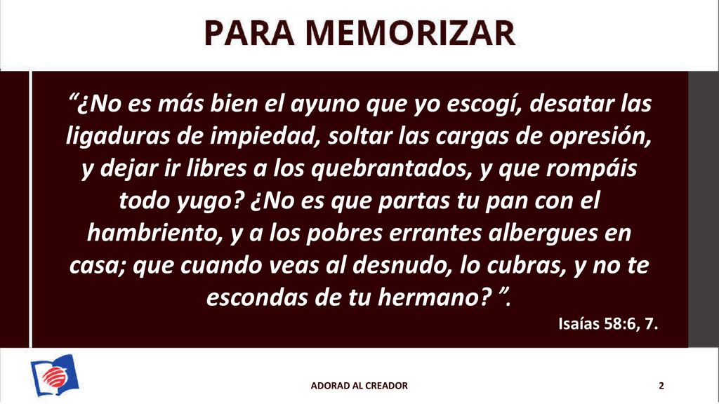 ¿No es más bien el ayuno que yo escogí, desatar las ligaduras de impiedad, soltar las cargas de opresión, y dejar ir libres a los quebrantados, y que rompáis todo yugo ¿No es que partas tu pan con el hambriento, y a los pobres errantes albergues en casa; que cuando veas al desnudo, lo cubras, y no te escondas de tu hermano .