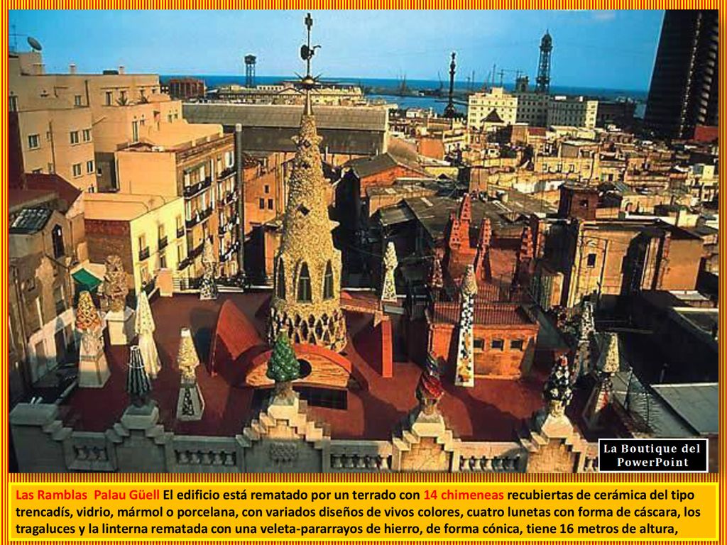Las Ramblas Palau Güell El edificio está rematado por un terrado con 14 chimeneas recubiertas de cerámica del tipo trencadís, vidrio, mármol o porcelana, con variados diseños de vivos colores, cuatro lunetas con forma de cáscara, los tragaluces y la linterna rematada con una veleta-pararrayos de hierro, de forma cónica, tiene 16 metros de altura,