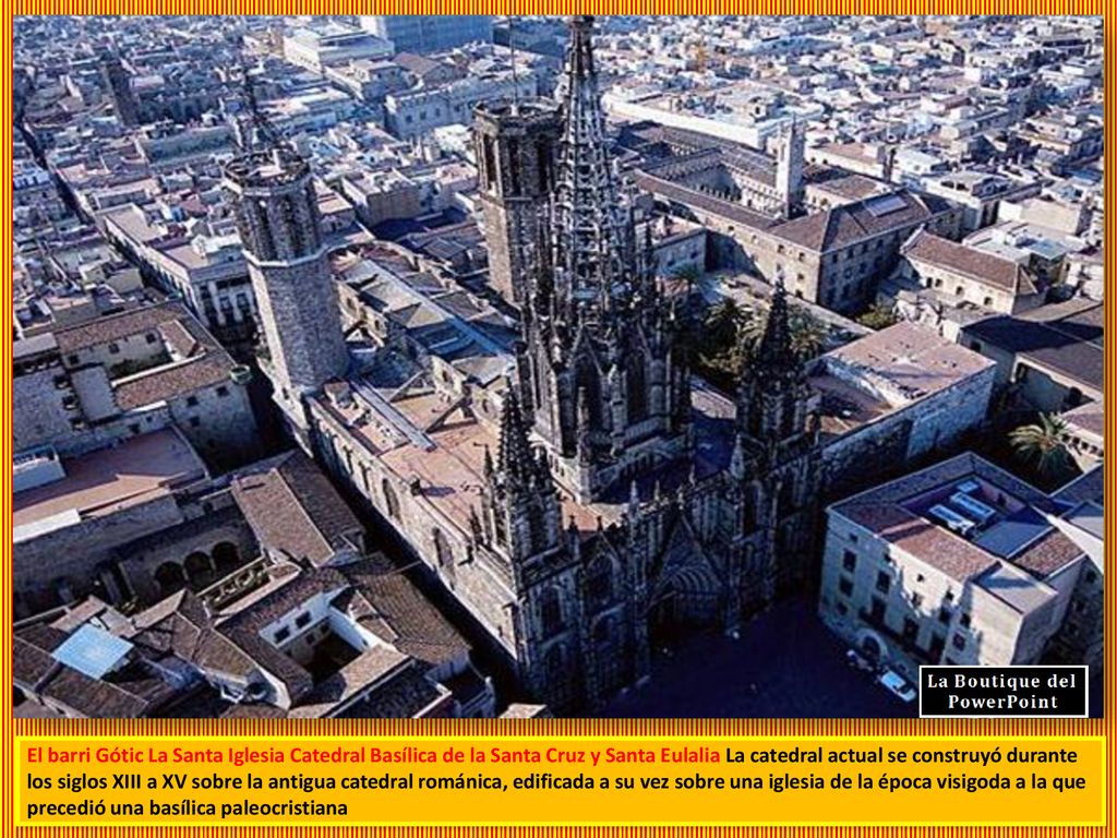 El barri Gótic La Santa Iglesia Catedral Basílica de la Santa Cruz y Santa Eulalia La catedral actual se construyó durante los siglos XIII a XV sobre la antigua catedral románica, edificada a su vez sobre una iglesia de la época visigoda a la que precedió una basílica paleocristiana
