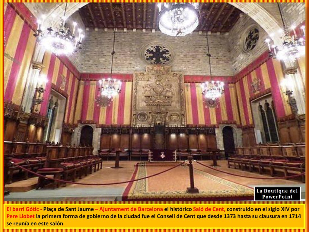 El barri Gótic - Plaça de Sant Jaume – Ajuntament de Barcelona el histórico Saló de Cent, construido en el siglo XIV por Pere Llobet la primera forma de gobierno de la ciudad fue el Consell de Cent que desde 1373 hasta su clausura en 1714 se reunía en este salón