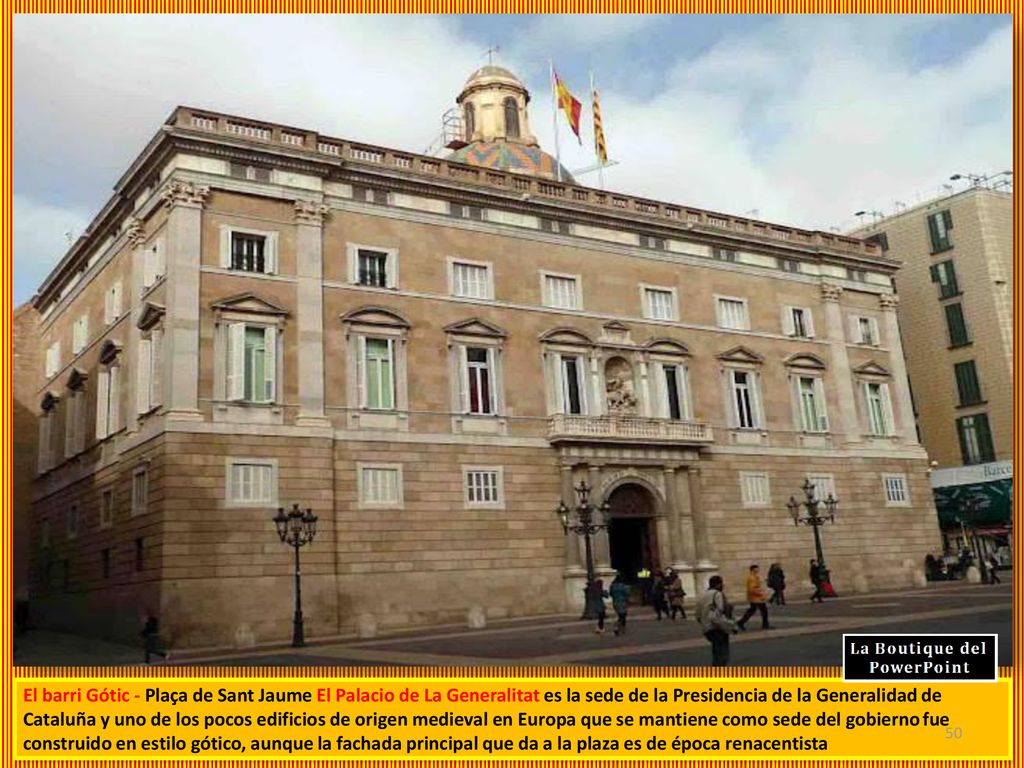 El barri Gótic - Plaça de Sant Jaume El Palacio de La Generalitat es la sede de la Presidencia de la Generalidad de Cataluña y uno de los pocos edificios de origen medieval en Europa que se mantiene como sede del gobierno fue construido en estilo gótico, aunque la fachada principal que da a la plaza es de época renacentista