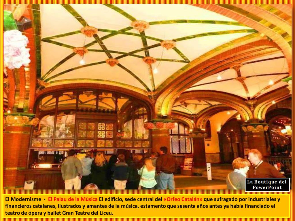El Modernisme - El Palau de la Mùsica El edificio, sede central del «Orfeo Catalán» que sufragado por industriales y financieros catalanes, ilustrados y amantes de la música, estamento que sesenta años antes ya había financiado el teatro de ópera y ballet Gran Teatre del Liceu.