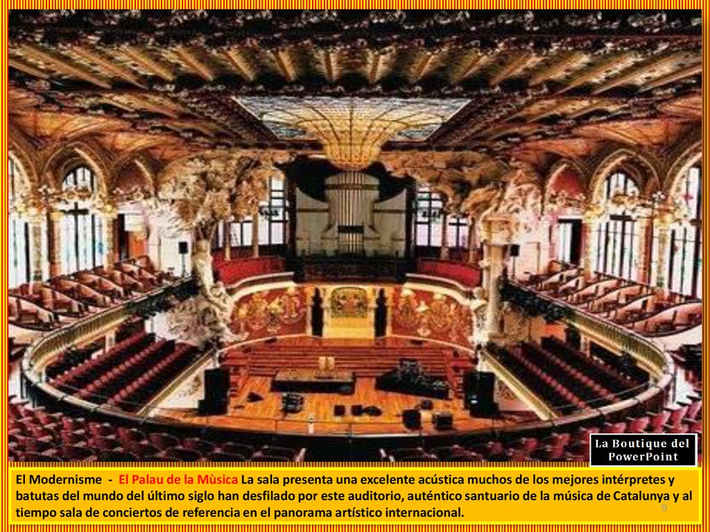El Modernisme - El Palau de la Mùsica La sala presenta una excelente acústica muchos de los mejores intérpretes y batutas del mundo del último siglo han desfilado por este auditorio, auténtico santuario de la música de Catalunya y al tiempo sala de conciertos de referencia en el panorama artístico internacional.