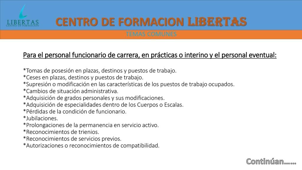 Para el personal funcionario de carrera, en prácticas o interino y el personal eventual: *Tomas de posesión en plazas, destinos y puestos de trabajo. *Ceses en plazas, destinos y puestos de trabajo. *Supresión o modificación en las características de los puestos de trabajo ocupados. *Cambios de situación administrativa. *Adquisición de grados personales y sus modificaciones. *Adquisición de especialidades dentro de los Cuerpos o Escalas. *Pérdidas de la condición de funcionario. *Jubilaciones. *Prolongaciones de la permanencia en servicio activo. *Reconocimientos de trienios. *Reconocimientos de servicios previos. *Autorizaciones o reconocimientos de compatibilidad.