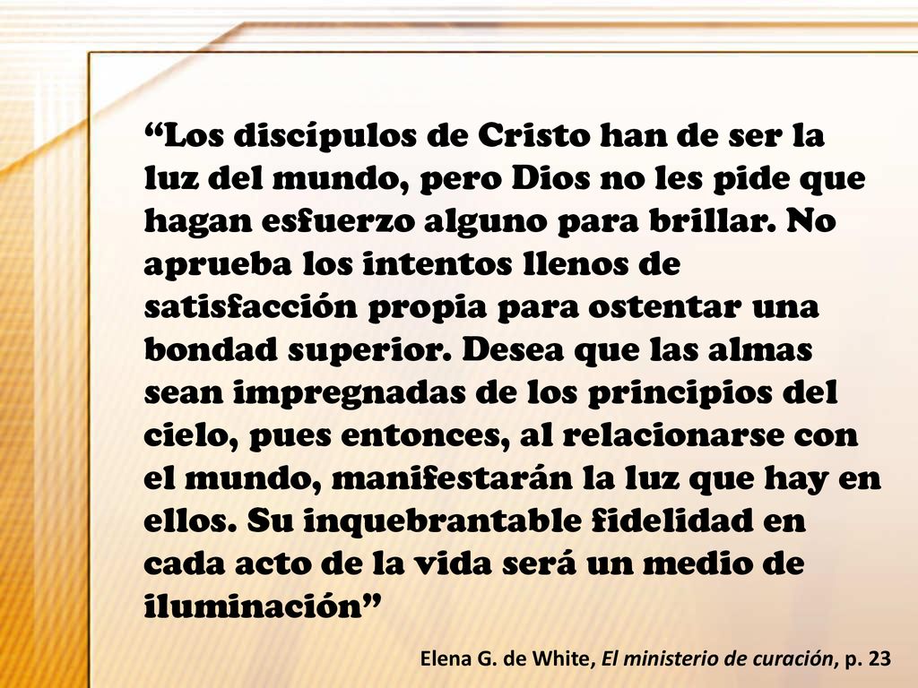 Los discípulos de Cristo han de ser la luz del mundo, pero Dios no les pide que hagan esfuerzo alguno para brillar. No aprueba los intentos llenos de satisfacción propia para ostentar una bondad superior. Desea que las almas sean impregnadas de los principios del cielo, pues entonces, al relacionarse con el mundo, manifestarán la luz que hay en ellos. Su inquebrantable fidelidad en cada acto de la vida será un medio de iluminación