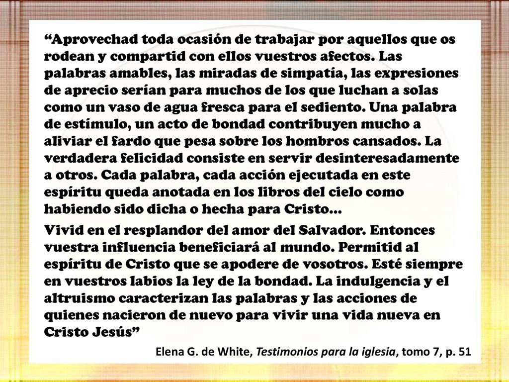 Aprovechad toda ocasión de trabajar por aquellos que os rodean y compartid con ellos vuestros afectos. Las palabras amables, las miradas de simpatía, las expresiones de aprecio serían para muchos de los que luchan a solas como un vaso de agua fresca para el sediento. Una palabra de estímulo, un acto de bondad contribuyen mucho a aliviar el fardo que pesa sobre los hombros cansados. La verdadera felicidad consiste en servir desinteresadamente a otros. Cada palabra, cada acción ejecutada en este espíritu queda anotada en los libros del cielo como habiendo sido dicha o hecha para Cristo…