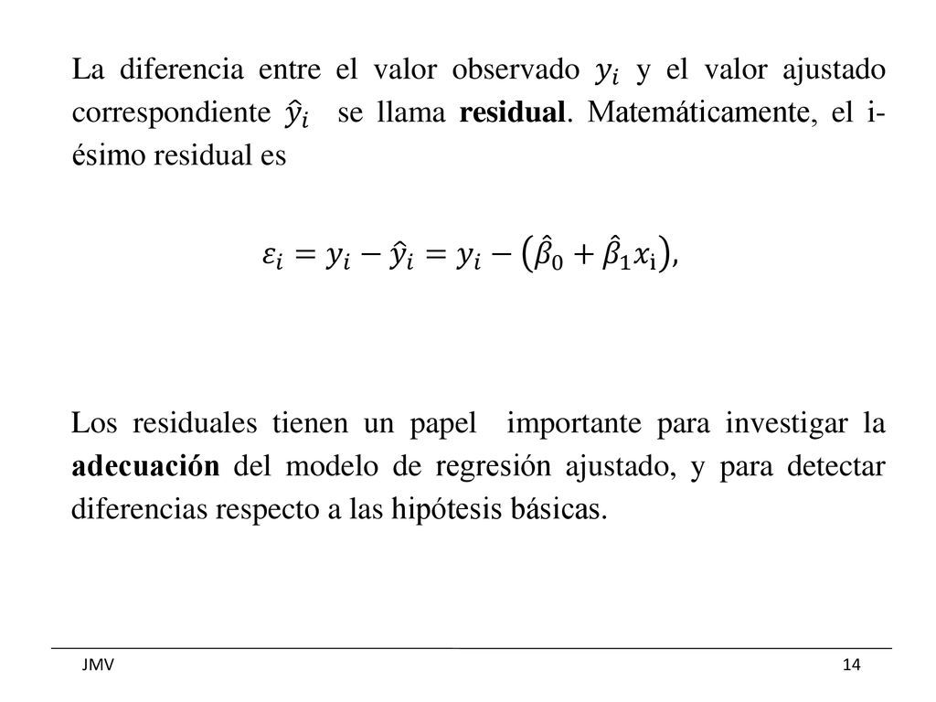 La diferencia entre el valor observado 𝑦 𝑖 y el valor ajustado correspondiente 𝑦 𝑖 se llama residual. Matemáticamente, el i- ésimo residual es