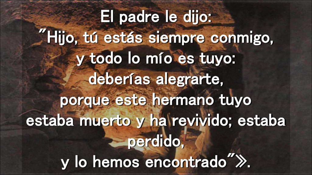 El padre le dijo: Hijo, tú estás siempre conmigo, y todo lo mío es tuyo: deberías alegrarte, porque este hermano tuyo estaba muerto y ha revivido; estaba perdido, y lo hemos encontrado ».