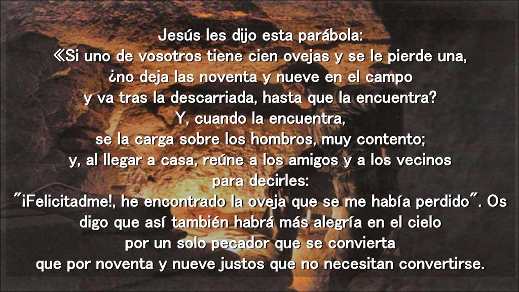 Jesús les dijo esta parábola: «Si uno de vosotros tiene cien ovejas y se le pierde una, ¿no deja las noventa y nueve en el campo y va tras la descarriada, hasta que la encuentra.