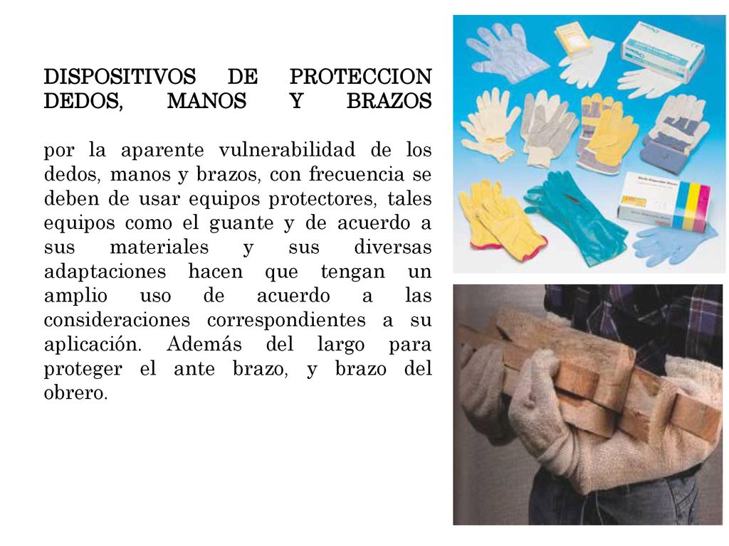 DISPOSITIVOS DE PROTECCION DEDOS, MANOS Y BRAZOS por la aparente vulnerabilidad de los dedos, manos y brazos, con frecuencia se deben de usar equipos protectores, tales equipos como el guante y de acuerdo a sus materiales y sus diversas adaptaciones hacen que tengan un amplio uso de acuerdo a las consideraciones correspondientes a su aplicación.