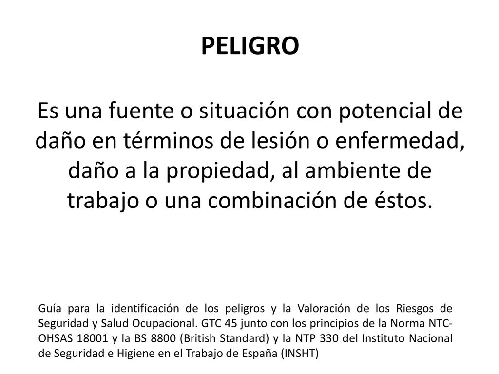 PELIGRO Es una fuente o situación con potencial de daño en términos de lesión o enfermedad, daño a la propiedad, al ambiente de trabajo o una combinación de éstos.