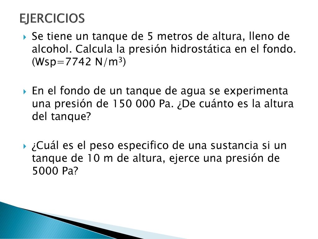 EJERCICIOS Se tiene un tanque de 5 metros de altura, lleno de alcohol. Calcula la presión hidrostática en el fondo. (Wsp=7742 N/m3)