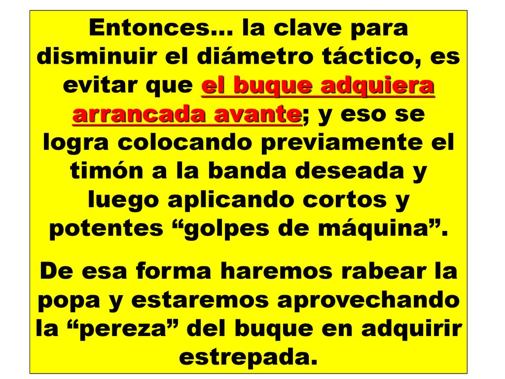 Entonces… la clave para disminuir el diámetro táctico, es evitar que el buque adquiera arrancada avante; y eso se logra colocando previamente el timón a la banda deseada y luego aplicando cortos y potentes golpes de máquina .