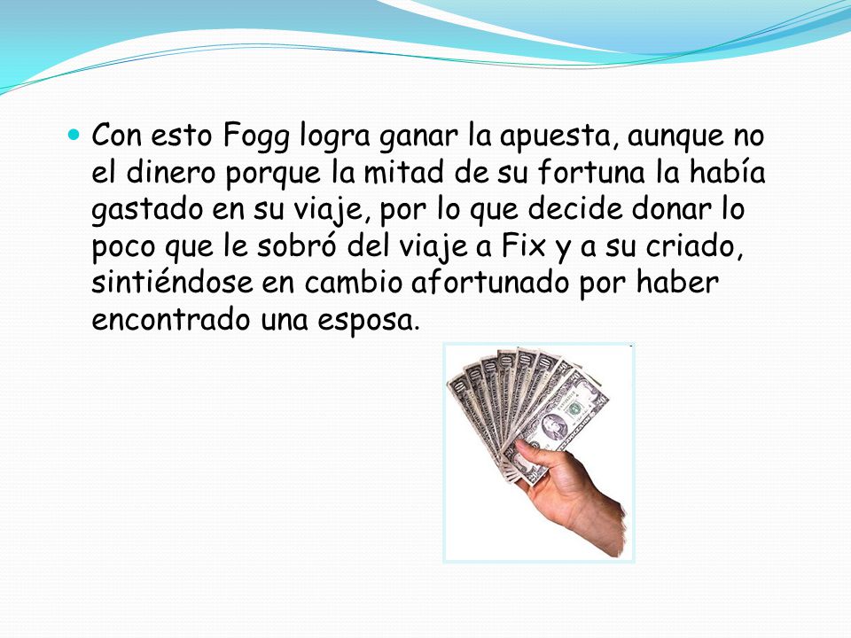 Con esto Fogg logra ganar la apuesta, aunque no el dinero porque la mitad de su fortuna la había gastado en su viaje, por lo que decide donar lo poco que le sobró del viaje a Fix y a su criado, sintiéndose en cambio afortunado por haber encontrado una esposa.