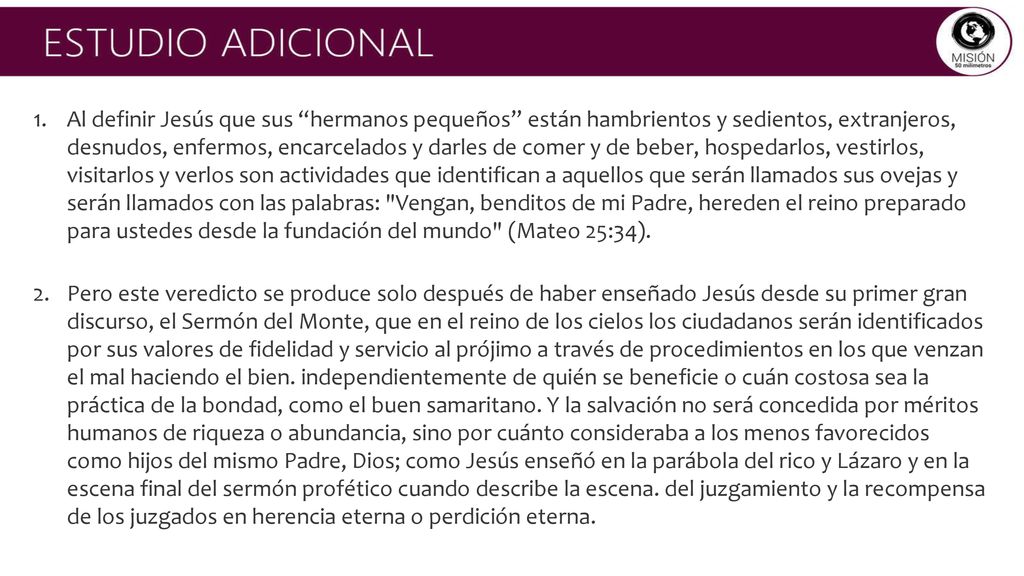 Al definir Jesús que sus hermanos pequeños están hambrientos y sedientos, extranjeros, desnudos, enfermos, encarcelados y darles de comer y de beber, hospedarlos, vestirlos, visitarlos y verlos son actividades que identifican a aquellos que serán llamados sus ovejas y serán llamados con las palabras: Vengan, benditos de mi Padre, hereden el reino preparado para ustedes desde la fundación del mundo (Mateo 25:34).