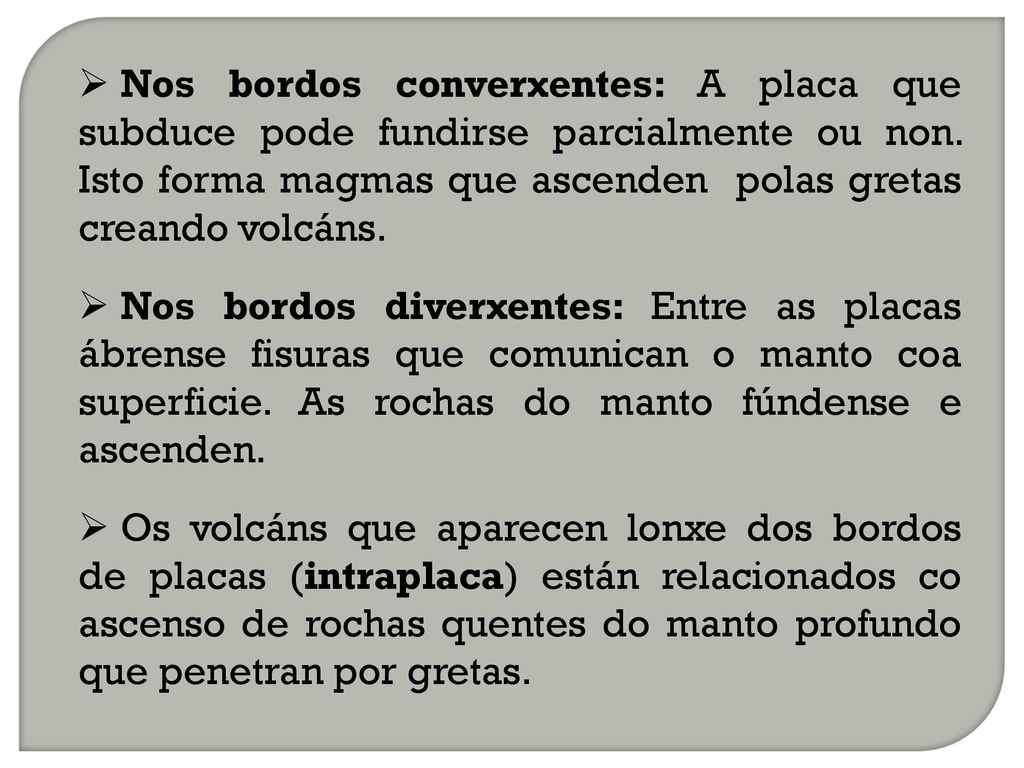 Nos bordos converxentes: A placa que subduce pode fundirse parcialmente ou non. Isto forma magmas que ascenden polas gretas creando volcáns.