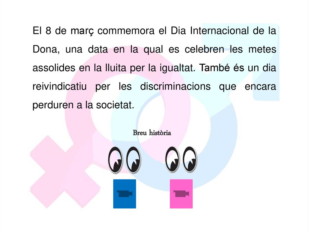 El 8 de març commemora el Dia Internacional de la Dona, una data en la qual es celebren les metes assolides en la lluita per la igualtat. També és un dia reivindicatiu per les discriminacions que encara perduren a la societat.