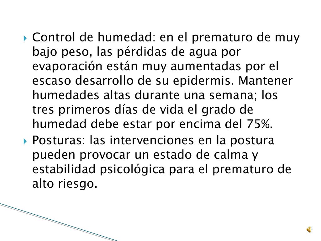 Control de humedad: en el prematuro de muy bajo peso, las pérdidas de agua por evaporación están muy aumentadas por el escaso desarrollo de su epidermis. Mantener humedades altas durante una semana; los tres primeros días de vida el grado de humedad debe estar por encima del 75%.